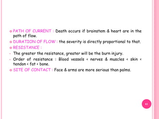  PATH OF CURRENT : Death occurs if brainstem & heart are in the
path of flow.
 DURATION OF FLOW : the severity is directly proportional to that.
 RESISTANCE :
• The greater the resistance, greater will be the burn injury.
• Order of resistance : Blood vessels < nerves & muscles < skin <
tendon < fat < bone.
 SITE OF CONTACT : Face & arms are more serious than palms.
61
 