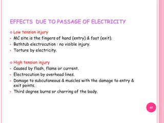 EFFECTS DUE TO PASSAGE OF ELECTRICITY
 Low tension injury
 MC site is the fingers of hand (entry) & foot (exit).
 Bathtub electrocution : no visible injury.
 Torture by electricity.
 High tension injury
 Caused by flash, flame or current.
 Electrocution by overhead lines.
 Damage to subcutaneous & muscles with the damage to entry &
exit points.
 Third degree burns or charring of the body.
62
 