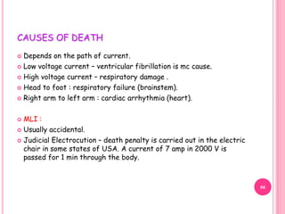 CAUSES OF DEATH
 Depends on the path of current.
 Low voltage current – ventricular fibrillation is mc cause.
 High voltage current – respiratory damage .
 Head to foot : respiratory failure (brainstem).
 Right arm to left arm : cardiac arrhythmia (heart).
 MLI :
 Usually accidental.
 Judicial Electrocution – death penalty is carried out in the electric
chair in some states of USA. A current of 7 amp in 2000 V is
passed for 1 min through the body.
66
 