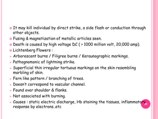  It may kill individual by direct strike, a side flash or conduction through
other objects.
 Fusing & magnetization of metallic articles seen.
 Death is caused by high voltage DC ( > 1000 million volt, 20,000 amp).
 Lichtenberg Flowers :
 Arborescent burns / Filigree burns / Keraunographic markings.
 Pathognomonic of lightning strike.
 Superficial thin irregular tortuous markings on the skin resembling
marbling of skin.
 Fern like pattern / branching of trees.
 Doesn’t correspond to vascular channel.
 Found over shoulder & flanks.
 Not associated with burning.
 Causes : static electric discharge, Hb staining the tissues, inflammatory
response by electrons..etc
69
 