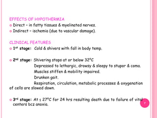 EFFECTS OF HYPOTHERMIA
 Direct – in fatty tissues & myelinated nerves.
 Indirect – ischemia (due to vascular damage).
CLINICAL FEATURES
 1st stage: Cold & shivers with fall in body temp.
 2nd stage: Shivering stops at or below 32⁰C
Depressed to lethargic, drowsy & sleepy to stupor & coma.
Muscles stiffen & mobility impaired.
Drunken gait.
Respiration, circulation, metabolic processes & oxygenation
of cells are slowed down.
 3rd stage: At ≤ 27⁰C for 24 hrs resulting death due to failure of vital
centers bcz anoxia. 7
 