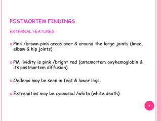 POSTMORTEM FINDINGS
EXTERNAL FEATURES
 Pink /brown-pink areas over & around the large joints (knee,
elbow & hip joints).
 PM lividity is pink /bright red (antemortem oxyhemoglobin &
its postmortem diffusion).
 Oedema may be seen in feet & lower legs.
 Extremities may be cyanosed /white (white death).
9
 