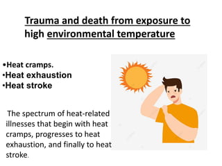 Trauma and death from exposure to
high environmental temperature
•Heat cramps.
•Heat exhaustion
•Heat stroke
The spectrum of heat-related
illnesses that begin with heat
cramps, progresses to heat
exhaustion, and finally to heat
stroke.
 
