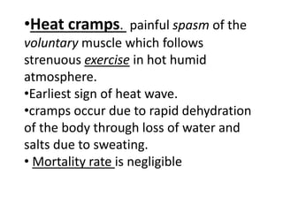 •Heat cramps. painful spasm of the
voluntary muscle which follows
strenuous exercise in hot humid
atmosphere.
•Earliest sign of heat wave.
•cramps occur due to rapid dehydration
of the body through loss of water and
salts due to sweating.
• Mortality rate is negligible
 