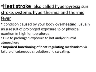 •Heat stroke also called hyperpyrexia sun
stroke, systemic hyperthermia and thermic
fever
• condition caused by your body overheating, usually
as a result of prolonged exposure to or physical
exertion in high temperatures.
• Due to prolonged exposure to hot and/or humid
atmosphere
• Impaired functioning of heat regulating mechanism viz
failure of cutaneous circulation and sweating.
 