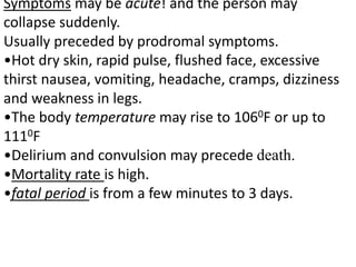 Symptoms may be acute! and the person may
collapse suddenly.
Usually preceded by prodromal symptoms.
•Hot dry skin, rapid pulse, flushed face, excessive
thirst nausea, vomiting, headache, cramps, dizziness
and weakness in legs.
•The body temperature may rise to 1060F or up to
1110F
•Delirium and convulsion may precede death.
•Mortality rate is high.
•fatal period is from a few minutes to 3 days.
 