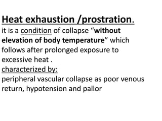 Heat exhaustion /prostration.
it is a condition of collapse “without
elevation of body temperature” which
follows after prolonged exposure to
excessive heat .
characterized by:
peripheral vascular collapse as poor venous
return, hypotension and pallor
 
