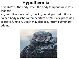 Hypothermia
•It is state of the body, when the body temperature is less
than 950F .
•Icy cold skin, slow pulse, low bp, and depressed reflexes.
•When body reaches a temperature of 21C, vital processes
cease to function. Death may also occur from pulmonary
edema.
 