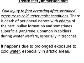 Trench feet /Immersion foot
Cold injury to foot occurring after sustained
exposure to cold under moist conditions. There
is death of peripheral nerves with edema of
the part, bullae formation and sometimes
superficial gangrene. Common in soldiers
during winter warfare, especially in trenches.
It happens due to prolonged exposure to
cold water, especially in artctic areas.
 