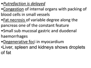•Putrefaction is delayed
•Congestion of internal organs with packing of
blood cells in small vessels
•Fat necrosis of variable degree along the
pancreas one of the constant feature
•Small sub mucosal gastric and duodenal
haemorrhages
•Degenerative foci in myocardium
•Liver, spleen and kidneys shows droplets
of fat
 