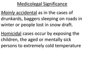 Medicolegal Significance
Mainly accidental as in the cases of
drunkards, baggers sleeping on roads in
winter or people lost in snow draft.
Homicidal cases occur by exposing the
children, the aged or mentally sick
persons to extremely cold temperature
 