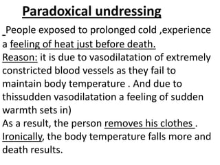 Paradoxical undressing
People exposed to prolonged cold ,experience
a feeling of heat just before death.
Reason: it is due to vasodilatation of extremely
constricted blood vessels as they fail to
maintain body temperature . And due to
thissudden vasodilatation a feeling of sudden
warmth sets in)
As a result, the person removes his clothes .
Ironically, the body temperature falls more and
death results.
 