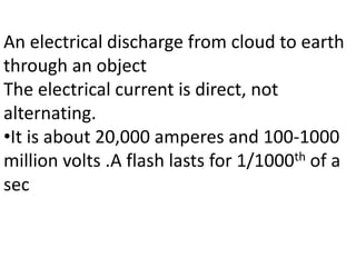 An electrical discharge from cloud to earth
through an object
The electrical current is direct, not
alternating.
•It is about 20,000 amperes and 100-1000
million volts .A flash lasts for 1/1000th of a
sec
 