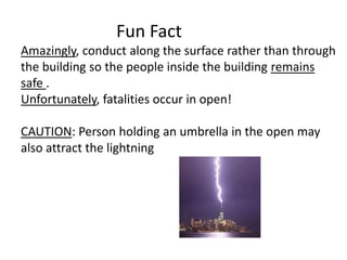 Fun Fact
Amazingly, conduct along the surface rather than through
the building so the people inside the building remains
safe .
Unfortunately, fatalities occur in open!
CAUTION: Person holding an umbrella in the open may
also attract the lightning
 