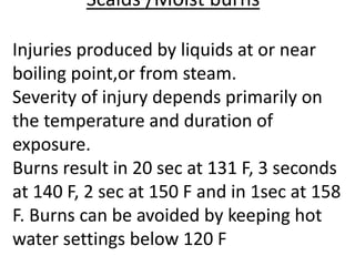 Scalds /Moist burns
Injuries produced by liquids at or near
boiling point,or from steam.
Severity of injury depends primarily on
the temperature and duration of
exposure.
Burns result in 20 sec at 131 F, 3 seconds
at 140 F, 2 sec at 150 F and in 1sec at 158
F. Burns can be avoided by keeping hot
water settings below 120 F
 