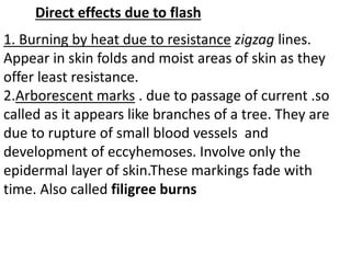 Direct effects due to flash
1. Burning by heat due to resistance zigzag lines.
Appear in skin folds and moist areas of skin as they
offer least resistance.
2.Arborescent marks . due to passage of current .so
called as it appears like branches of a tree. They are
due to rupture of small blood vessels and
development of eccyhemoses. Involve only the
epidermal layer of skin.These markings fade with
time. Also called filigree burns
 