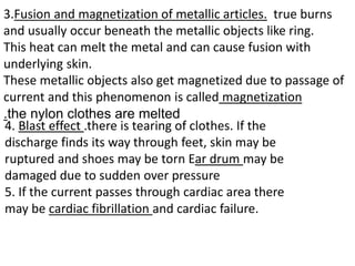 3.Fusion and magnetization of metallic articles. true burns
and usually occur beneath the metallic objects like ring.
This heat can melt the metal and can cause fusion with
underlying skin.
These metallic objects also get magnetized due to passage of
current and this phenomenon is called magnetization
.the nylon clothes are melted
4. Blast effect .there is tearing of clothes. If the
discharge finds its way through feet, skin may be
ruptured and shoes may be torn Ear drum may be
damaged due to sudden over pressure
5. If the current passes through cardiac area there
may be cardiac fibrillation and cardiac failure.
 