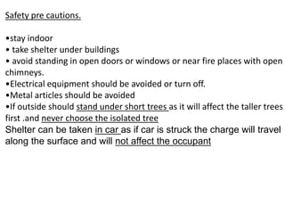 Safety pre cautions.
•stay indoor
• take shelter under buildings
• avoid standing in open doors or windows or near fire places with open
chimneys.
•Electrical equipment should be avoided or turn off.
•Metal articles should be avoided
•If outside should stand under short trees as it will affect the taller trees
first .and never choose the isolated tree
Shelter can be taken in car as if car is struck the charge will travel
along the surface and will not affect the occupant
 