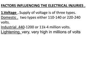 FACTORS INFLUENCING THE ELECTRICAL INJURIES .
1.Voltage ..Supply of voltage is of three types.
Domestic . two types either 110-140 or 220-240
volts.
Industrial .440-1200 or 11k-4 million volts.
Lightening. very, very high in millions of volts
 