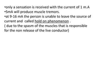 •only a sensation is received with the current of 1 m.A
•5mA will produce muscle tremors.
•at 9-16 mA the person is unable to leave the source of
current and called hold on phenomenon .
( due to the spasm of the muscles that is responsible
for the non release of the live conductor)
 