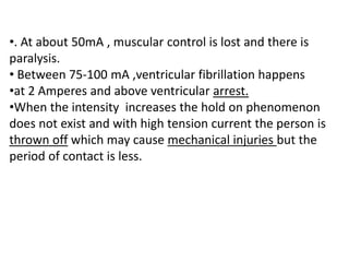 •. At about 50mA , muscular control is lost and there is
paralysis.
• Between 75-100 mA ,ventricular fibrillation happens
•at 2 Amperes and above ventricular arrest.
•When the intensity increases the hold on phenomenon
does not exist and with high tension current the person is
thrown off which may cause mechanical injuries but the
period of contact is less.
 