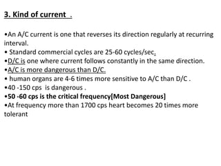 3. Kind of current .
•An A/C current is one that reverses its direction regularly at recurring
interval.
• Standard commercial cycles are 25-60 cycles/sec.
•D/C is one where current follows constantly in the same direction.
•A/C is more dangerous than D/C.
• human organs are 4-6 times more sensitive to A/C than D/C .
•40 -150 cps is dangerous .
•50 -60 cps is the critical frequency[Most Dangerous]
•At frequency more than 1700 cps heart becomes 20 times more
tolerant
 
