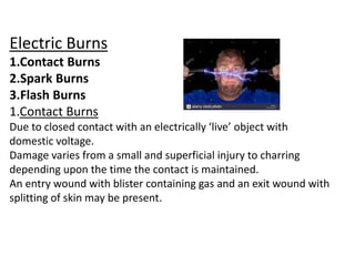 Electric Burns
1.Contact Burns
2.Spark Burns
3.Flash Burns
1.Contact Burns
Due to closed contact with an electrically ‘live’ object with
domestic voltage.
Damage varies from a small and superficial injury to charring
depending upon the time the contact is maintained.
An entry wound with blister containing gas and an exit wound with
splitting of skin may be present.
 