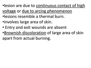 •lesion are due to continuous contact of high
voltage or due to arcing phenomenon
•lesions resemble a thermal burn.
•involves large area of skin.
• Entry and exit wounds are absent
•Brownish discoloration of large area of skin
apart from actual burning.
 