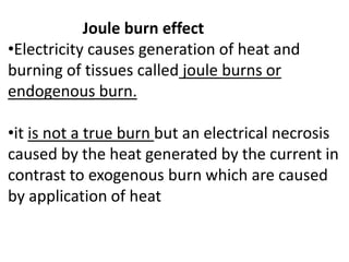 Joule burn effect
•Electricity causes generation of heat and
burning of tissues called joule burns or
endogenous burn.
•it is not a true burn but an electrical necrosis
caused by the heat generated by the current in
contrast to exogenous burn which are caused
by application of heat
 