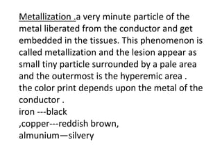 Metallization .a very minute particle of the
metal liberated from the conductor and get
embedded in the tissues. This phenomenon is
called metallization and the lesion appear as
small tiny particle surrounded by a pale area
and the outermost is the hyperemic area .
the color print depends upon the metal of the
conductor .
iron ---black
,copper---reddish brown,
almunium—silvery
 