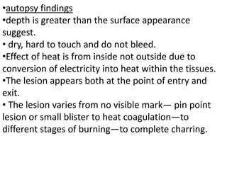 •autopsy findings
•depth is greater than the surface appearance
suggest.
• dry, hard to touch and do not bleed.
•Effect of heat is from inside not outside due to
conversion of electricity into heat within the tissues.
•The lesion appears both at the point of entry and
exit.
• The lesion varies from no visible mark— pin point
lesion or small blister to heat coagulation—to
different stages of burning—to complete charring.
 