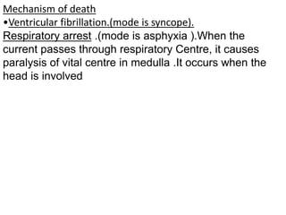Mechanism of death
•Ventricular fibrillation.(mode is syncope).
Respiratory arrest .(mode is asphyxia ).When the
current passes through respiratory Centre, it causes
paralysis of vital centre in medulla .It occurs when the
head is involved
 