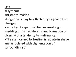 Skin
•Erythema
•blister formation
•Finger nails may be effected by degenerative
changes
• atrophy of superficial tissues resulting in
shedding of hair, epidermis, and formation of
ulcers with a tendency to malignancy.
•The scar formed by healing is radiate in shape
and associated with pigmentation of
surrounding skin.
 