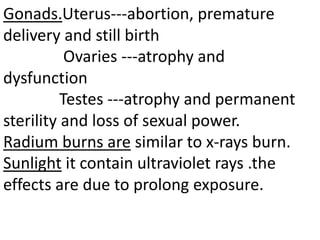 Gonads.Uterus---abortion, premature
delivery and still birth
Ovaries ---atrophy and
dysfunction
Testes ---atrophy and permanent
sterility and loss of sexual power.
Radium burns are similar to x-rays burn.
Sunlight it contain ultraviolet rays .the
effects are due to prolong exposure.
 