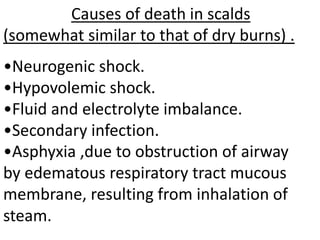 Causes of death in scalds
(somewhat similar to that of dry burns) .
•Neurogenic shock.
•Hypovolemic shock.
•Fluid and electrolyte imbalance.
•Secondary infection.
•Asphyxia ,due to obstruction of airway
by edematous respiratory tract mucous
membrane, resulting from inhalation of
steam.
 