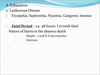 d. Exhaustion
e. Lardaveous Disease
f. Erysipelas, Septicemia, Pyaemia, Gangrene, tetanus
o Fatal Period – 24- 48 hours. I st week fatal
Nature of burns in the absence death
o Simple – I and II if not extensive
o Grievous
 