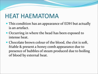HEAT HAEMATOMA
 This condition has an appearance of EDH but actually
is an artefact.
 Occurring in where the head has been exposed to
intense heat.
 Chocolate brown colour of the blood, the clot is soft,
friable & present a honey comb appearance due to
presence of bubbles of steam produced due to boiling
of blood by external heat.
 