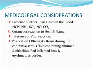 MEDICOLEGAL CONSIDERATIONS
F. Presence of other Toxic Gases in the Blood.
HCN, NH3, SO2, NO, CO2 .
G. Cutaneous reaction to Heat & Flame.
H. Presence of Vital reaction.
I. Vesiccation ( Blisters):- Burns during life
contains a serous fluid containing albumen
& chlorides. Red inflamed base &
erythmatous border.
 