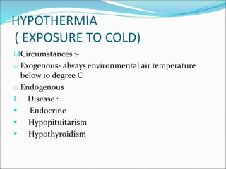 HYPOTHERMIA
( EXPOSURE TO COLD)
Circumstances :-
o Exogenous- always environmental air temperature
below 10 degree C
o Endogenous
I. Disease :
 Endocrine
 Hypopituitarism
 Hypothyroidism
 