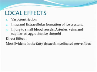 LOCAL EFFECTS
1. Vasoconstriction
2. Intra and Extracellular formation of ice crystals.
3. Injury to small blood vessels, Arteries, veins and
capillaries, agglutinative thrombi
Direct Effect :
Most Evident in the fatty tissue & myelinated nerve fiber.
 