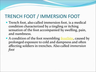 TRENCH FOOT / IMMERSION FOOT
 Trench foot, also called immersion foot, is a medical
condition characterized by a tingling or itching
sensation of the foot accompanied by swelling, pain,
and numbness.
 A condition of the foot resembling frostbite, caused by
prolonged exposure to cold and dampness and often
affecting soldiers in trenches. Also called immersion
foot
 