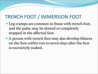 TRENCH FOOT / IMMERSION FOOT
 Leg cramps are common in those with trench foot,
and the pulse may be slowed or completely
stopped in the affected foot.
 A person with trench foot may also develop blisters
on the foot within two to seven days after the foot
is excessively soaked.
 