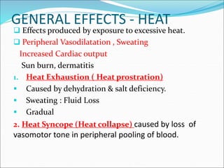 GENERAL EFFECTS - HEAT
 Effects produced by exposure to excessive heat.
 Peripheral Vasodilatation , Sweating
Increased Cardiac output
Sun burn, dermatitis
1. Heat Exhaustion ( Heat prostration)
 Caused by dehydration & salt deficiency.
 Sweating : Fluid Loss
 Gradual
2. Heat Syncope (Heat collapse) caused by loss of
vasomotor tone in peripheral pooling of blood.
 