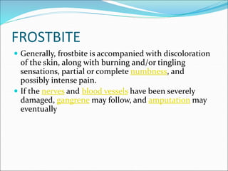 FROSTBITE
 Generally, frostbite is accompanied with discoloration
of the skin, along with burning and/or tingling
sensations, partial or complete numbness, and
possibly intense pain.
 If the nerves and blood vessels have been severely
damaged, gangrene may follow, and amputation may
eventually
 