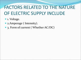FACTORS RELATED TO THE NATURE
OF ELECTRIC SUPPLY INCLUDE
 1. Voltage.
 2.Amperage ( Intensity).
 3. Form of current ( Whether AC/DC)
 