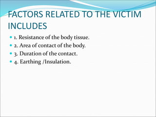 FACTORS RELATED TO THE VICTIM
INCLUDES
 1. Resistance of the body tissue.
 2. Area of contact of the body.
 3. Duration of the contact.
 4. Earthing /Insulation.
 