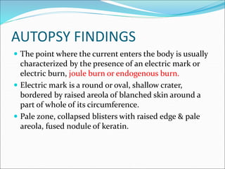 AUTOPSY FINDINGS
 The point where the current enters the body is usually
characterized by the presence of an electric mark or
electric burn, joule burn or endogenous burn.
 Electric mark is a round or oval, shallow crater,
bordered by raised areola of blanched skin around a
part of whole of its circumference.
 Pale zone, collapsed blisters with raised edge & pale
areola, fused nodule of keratin.
 