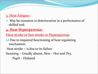 3. Heat Fatigue:-
 May be transient or deterioration in a performance of
skilled task
4. Heat Hyperpyrexia:-
Heat stroke or Sun stroke or Hyperpyrexia
 Due to impaired functioning of heat regulating
mechanism.
Heat stroke :- is due to its failure
Sweating – Usually absent, Skin – Hot and Dry,
Pupil – Dialated
 