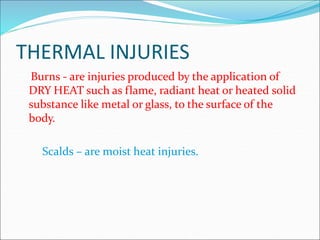 THERMAL INJURIES
Burns - are injuries produced by the application of
DRY HEAT such as flame, radiant heat or heated solid
substance like metal or glass, to the surface of the
body.
Scalds – are moist heat injuries.
 