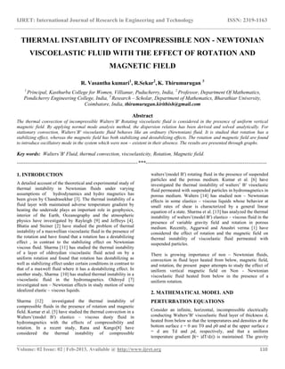 IJRET: International Journal of Research in Engineering and Technology ISSN: 2319-1163
__________________________________________________________________________________________
Volume: 02 Issue: 02 | Feb-2013, Available @ http://www.ijret.org 110
THERMAL INSTABILITY OF INCOMPRESSIBLE NON - NEWTONIAN
VISCOELASTIC FLUID WITH THE EFFECT OF ROTATION AND
MAGNETIC FIELD
R. Vasantha kumari1
, R.Sekar2
, K. Thirumurugan 3
1
Principal, Kasthurba College for Women, Villianur, Puducherry, India, 2
Professor, Department Of Mathematics,
Pondicherry Engineering College, India, 3
Research – Scholar, Department of Mathematics, Bharathiar University,
Coimbatore, India, thirumurugan.kirithish@gmail.com
Abstract
The thermal convection of incompressible Walters’B′ Rotating viscoelastic fluid is considered in the presence of uniform vertical
magnetic field. By applying normal mode analysis method, the dispersion relation has been derived and solved analytically. For
stationary convection, Walters’B′ viscoelastic fluid behaves like an ordinary (Newtonian) fluid. It is studied that rotation has a
stabilizing effect, whereas the magnetic field has both stabilizing and destabilizing effects. The rotation and magnetic field are found
to introduce oscillatory mode in the system which were non – existent in their absence. The results are presented through graphs.
Key words: Walters’B′ Fluid, thermal convection, viscoelasticity, Rotation, Magnetic field.
-----------------------------------------------------------------------***-----------------------------------------------------------------------
1. INTRODUCTION
A detailed account of the theoretical and experimental study of
thermal instability in Newtonian fluids under varying
assumptions of hydrodynamics and hydro magnetics has
been given by Chandrasekhar [3]. The thermal instability of a
fluid layer with maintained adverse temperature gradient by
heating the underside plays an important role in geophysics,
interior of the Earth, Oceanography and the atmospheric
physics have investigated by Rayleigh [9] and Jeffreys [4].
Bhatia and Steiner [2] have studied the problem of thermal
instability of a maxwellian viscoelastic fluid in the presence of
the rotation and have found that a rotation has a destabilizing
effect , in contrast to the stabilizing effect on Newtonian
viscous fluid. Sharma [11] has studied the thermal instability
of a layer of oldroydian viscoelastic fluid acted on by a
uniform rotation and found that rotation has destabilizing as
well as stabilizing effect under certain conditions in contrast to
that of a maxwell fluid where it has a destabilizing effect. In
another study, Sharma [10] has studied thermal instability in a
viscoelastic fluid in the hydromagnetics. Oldroyd [7]
investigated non – Newtonian effects in study motion of some
idealized elastic – viscous liquids.
Sharma [12] investigated the thermal instability of
compressible fluids in the presence of rotation and magnetic
field. Kumar et al. [5] have studied the thermal convection in a
Walters’(model B′) elastico – viscous dusty fluid in
hydromagnetics with the effects of compressibility and
rotation. In a recent study, Rana and Kango[8] have
considered the thermal instability of compressible
walters’(model B′) rotating fluid in the presence of suspended
particles and the porous medium. Kumar et al. [6] have
investigated the thermal instability of walters’ B′ visoelastic
fluid permeated with suspended particles in hydromagnetics in
porous medium. Walters [14] has studied non – Newtonian
effects in some elastico – viscous liquids whose behavior at
small rates of shear is characterized by a general linear
equation of a state. Sharma et al. [13] has analyzed the thermal
instability of walters’(model B′) elastico – viscous fluid in the
presence of variable gravity field and rotation in porous
medium. Recently, Aggarwal and Anushri verma [1] have
considered the effect of rotation and the magnetic field on
thermal instability of viscoelastic fluid permeated with
suspended particles.
There is growing importance of non – Newtonian fluids,
convection in fluid layer heated from below, magnetic field,
and rotation, the present paper attempts to study the effect of
uniform vertical magnetic field on Non - Newtonian
viscoelastic fluid heated from below in the presence of a
uniform rotation.
2. MATHEMATICAL MODEL AND
PERTURBATION EQUATIONS
Consider an infinite, horizontal, incompressible electrically
conducting Walters’B′ viscoelastic fluid layer of thickness d,
heated from below so that the temperatures and densities at the
bottom surface z = 0 are T0 and ρ0 and at the upper surface z
= d are Td and ρd, respectively, and that a uniform
temperature gradient β(= |dT/dz|) is maintained. The gravity
 